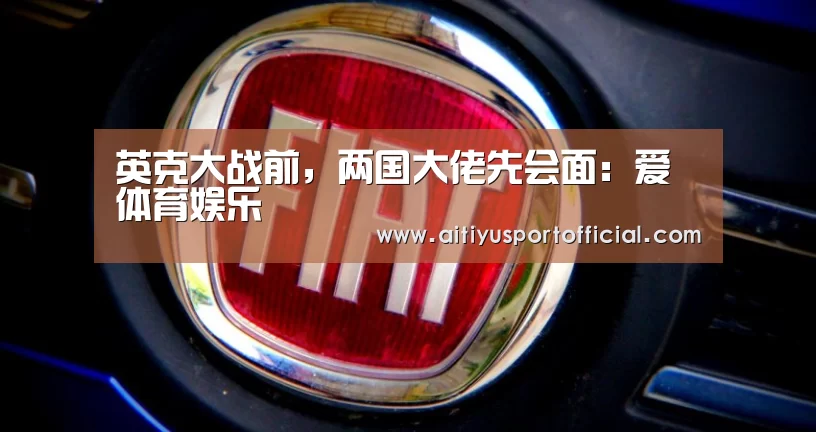 英克大战前,两国大佬先会面:爱体育娱乐(图1) 爱体育娱乐